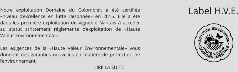 Notre exploitation Domaine du Colombier, a été certifiée «niveau d’excellence en lutte raisonnée» en 2015. Elle a été dans les première exploitation du vignoble Nantais à accéder au statut strictement réglementé d’exploitation de «Haute Valeur Environnementale».  Les exigences de la «Haute Valeur Environnementale» vous donnent des garanties nouvelles en matière de protection de l’environnement.                                                                               LIRE LA SUITE Label H.V.E.