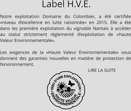 Notre exploitation Domaine du Colombier, a été certifiée «niveau d’excellence en lutte raisonnée» en 2015. Elle a été dans les première exploitation du vignoble Nantais à accéder au statut strictement réglementé d’exploitation de «Haute Valeur Environnementale».  Les exigences de la «Haute Valeur Environnementale» vous donnent des garanties nouvelles en matière de protection de l’environnement.                                                                               LIRE LA SUITE Label H.V.E.